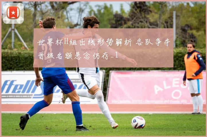世界杯H组出线形势解析 各队争夺晋级名额悬念仍存_1