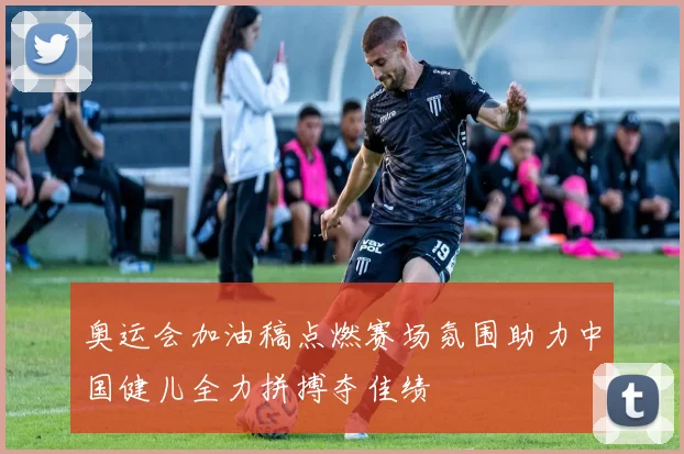 奥运会加油稿点燃赛场氛围助力中国健儿全力拼搏夺佳绩