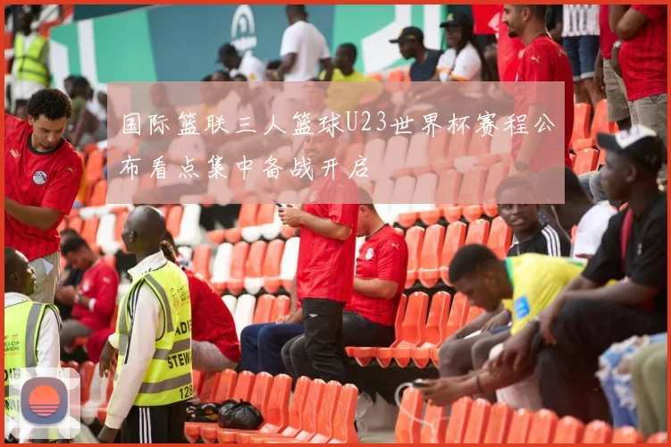 国际篮联三人篮球U23世界杯赛程公布看点集中备战开启