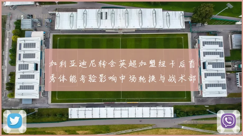 加利亚迪尼转会英超加盟纽卡后首秀体能考验影响中场轮换与战术部署