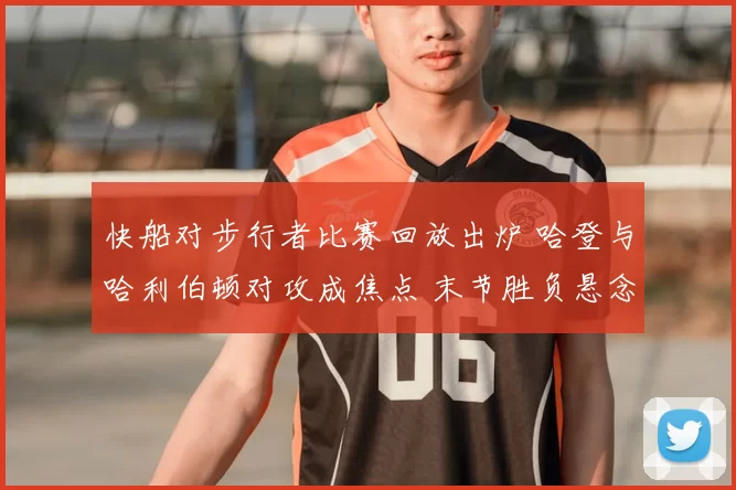 快船对步行者比赛回放出炉 哈登与哈利伯顿对攻成焦点 末节胜负悬念十足