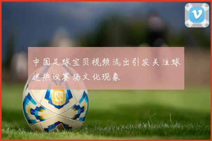中国足球宝贝视频流出引发关注球迷热议赛场文化现象