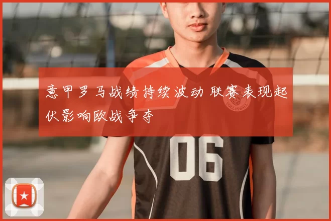 意甲罗马战绩持续波动 联赛表现起伏影响欧战争夺