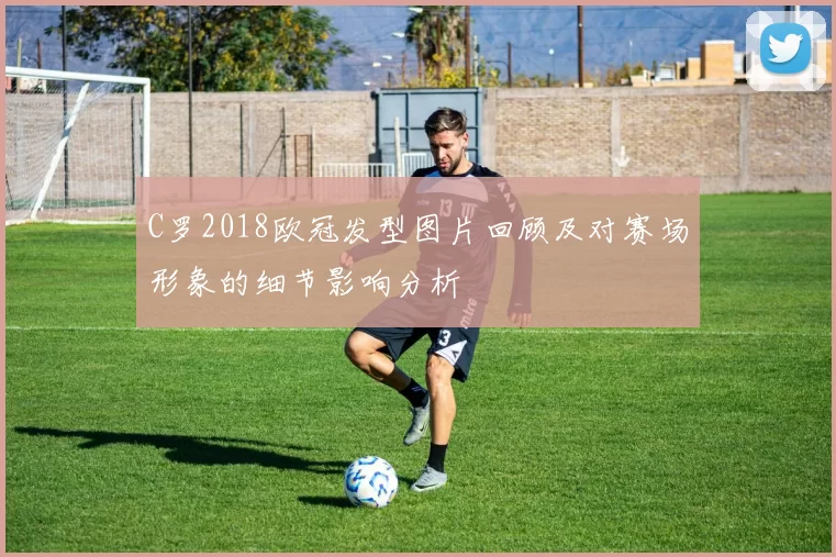C罗2018欧冠发型图片回顾及对赛场形象的细节影响分析