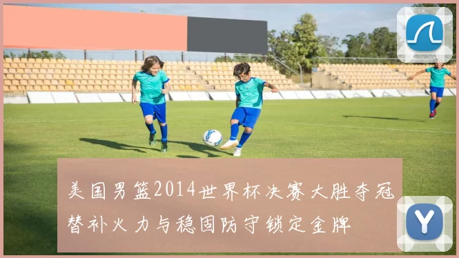 美国男篮2014世界杯决赛大胜夺冠替补火力与稳固防守锁定金牌