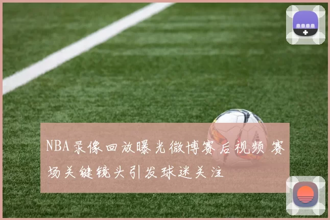 NBA录像回放曝光微博赛后视频 赛场关键镜头引发球迷关注