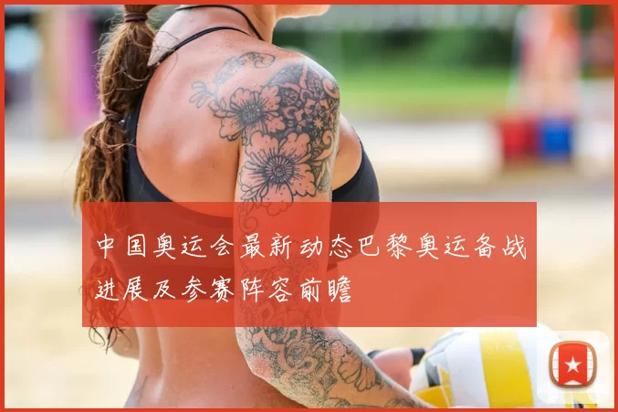 中国奥运会最新动态巴黎奥运备战进展及参赛阵容前瞻