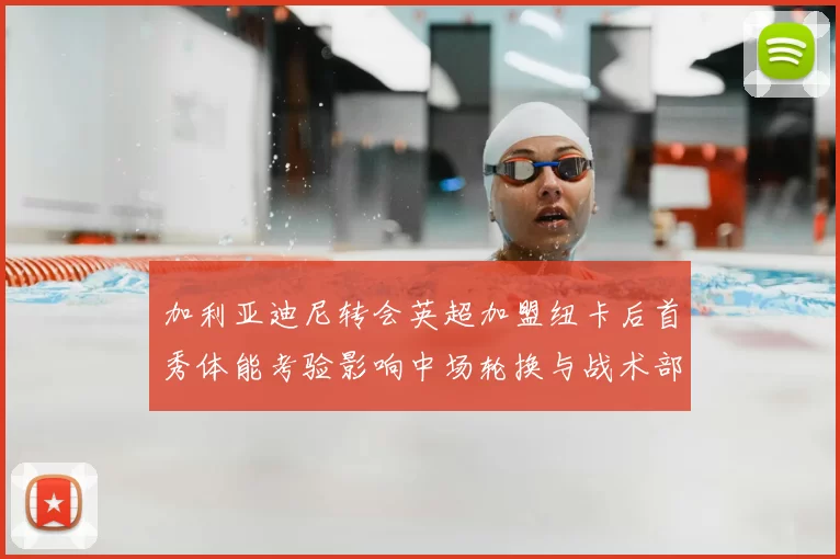 加利亚迪尼转会英超加盟纽卡后首秀体能考验影响中场轮换与战术部署