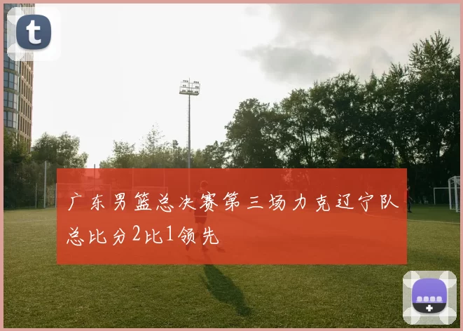 广东男篮总决赛第三场力克辽宁队总比分2比1领先