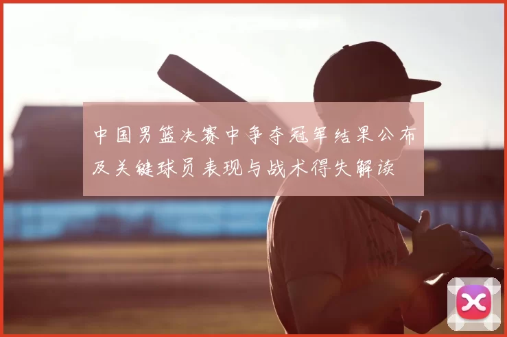 中国男篮决赛中争夺冠军结果公布及关键球员表现与战术得失解读