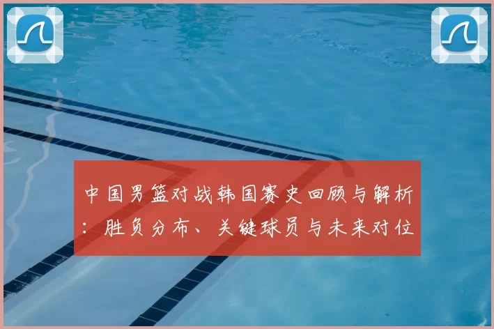 中国男篮对战韩国赛史回顾与解析：胜负分布、关键球员与未来对位看点