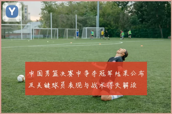 中国男篮决赛中争夺冠军结果公布及关键球员表现与战术得失解读