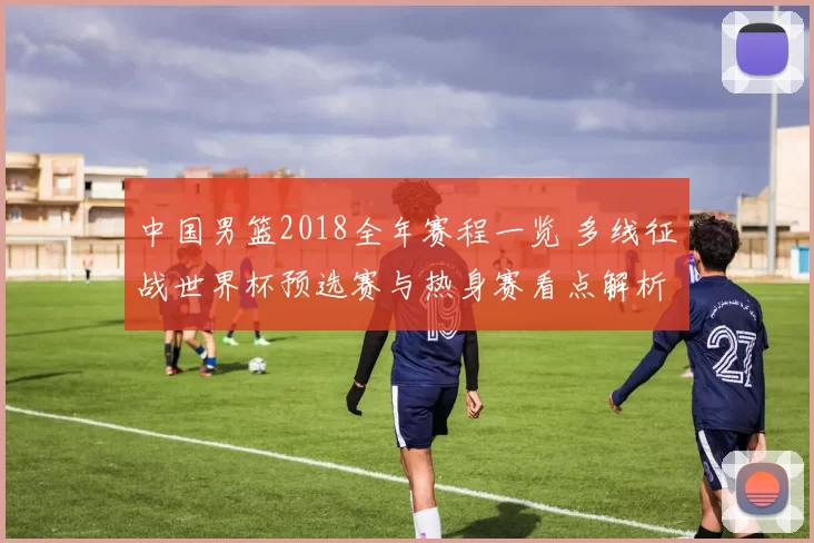 中国男篮2018全年赛程一览 多线征战世界杯预选赛与热身赛看点解析