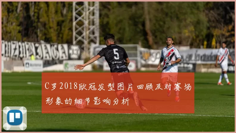C罗2018欧冠发型图片回顾及对赛场形象的细节影响分析