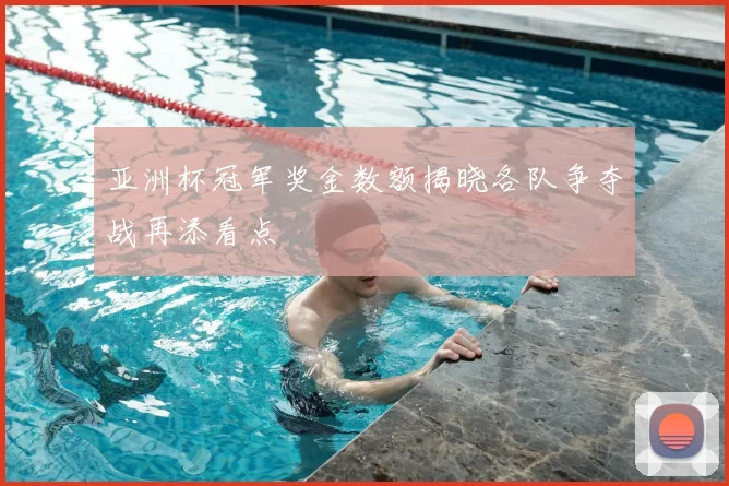 亚洲杯冠军奖金数额揭晓各队争夺战再添看点