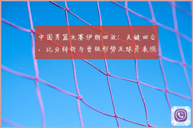 中国男篮决赛伊朗回放：关键回合、比分转折与晋级形势及球员表现解读