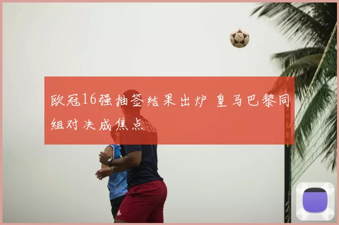欧冠16强抽签结果出炉 皇马巴黎同组对决成焦点