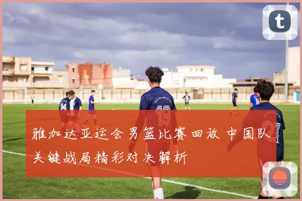 雅加达亚运会男篮比赛回放 中国队关键战局精彩对决解析