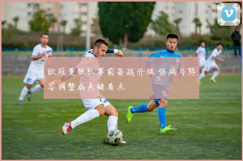 欧冠曼联队赛前备战升级 伤病与阵容调整成关键看点