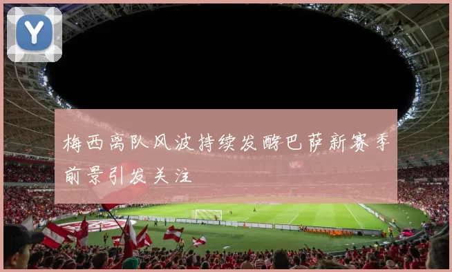 梅西离队风波持续发酵巴萨新赛季前景引发关注