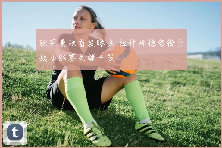 欧冠曼联首发曝光 拉什福德领衔出战小组赛关键一役