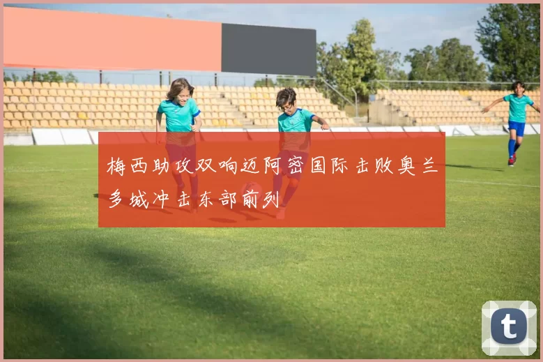 梅西助攻双响迈阿密国际击败奥兰多城冲击东部前列