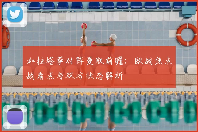 加拉塔萨对阵曼联前瞻：欧战焦点战看点与双方状态解析