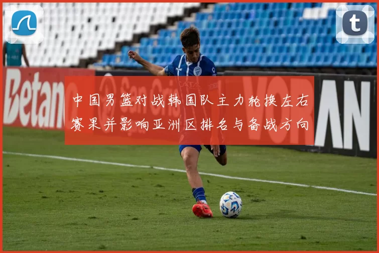 中国男篮对战韩国队主力轮换左右赛果并影响亚洲区排名与备战方向