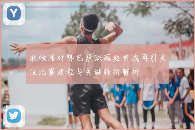 利物浦对阵巴萨欧冠经典战再引关注比赛进程与关键转折解析