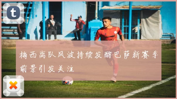 梅西离队风波持续发酵巴萨新赛季前景引发关注