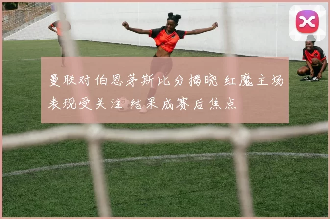 曼联对伯恩茅斯比分揭晓 红魔主场表现受关注 结果成赛后焦点