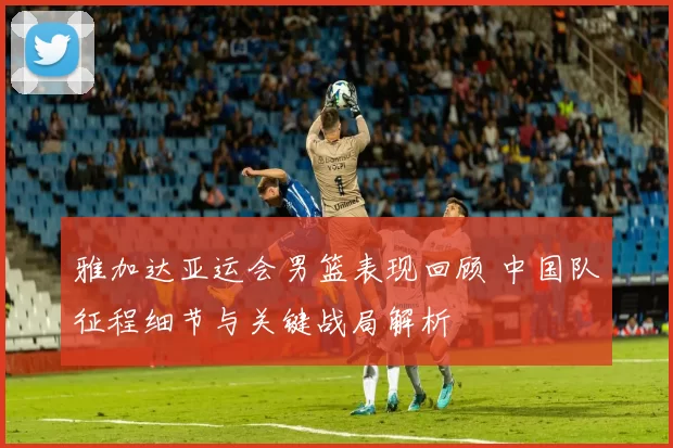 雅加达亚运会男篮表现回顾 中国队征程细节与关键战局解析
