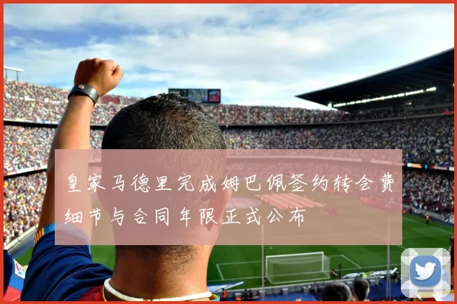 皇家马德里完成姆巴佩签约转会费细节与合同年限正式公布