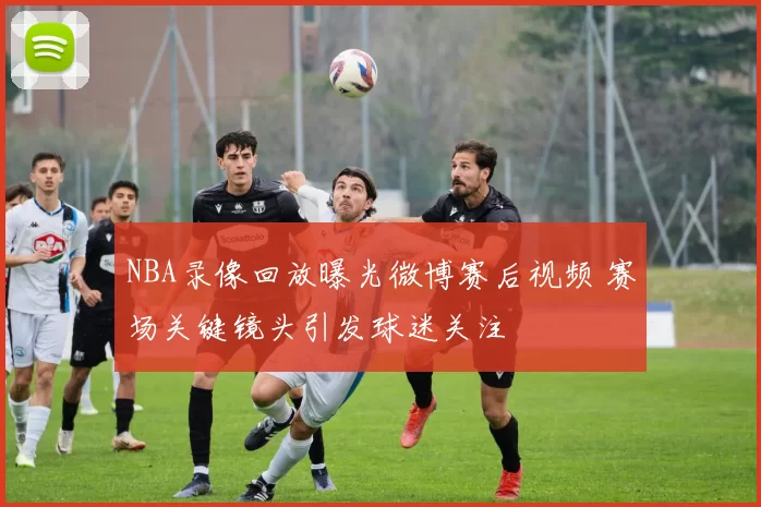 NBA录像回放曝光微博赛后视频 赛场关键镜头引发球迷关注