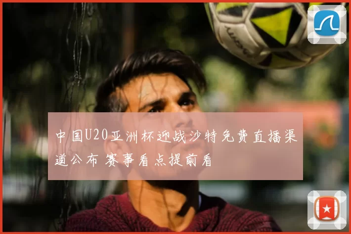 中国U20亚洲杯迎战沙特免费直播渠道公布 赛事看点提前看