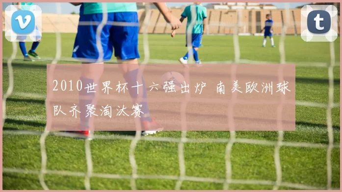 2010世界杯十六强出炉 南美欧洲球队齐聚淘汰赛