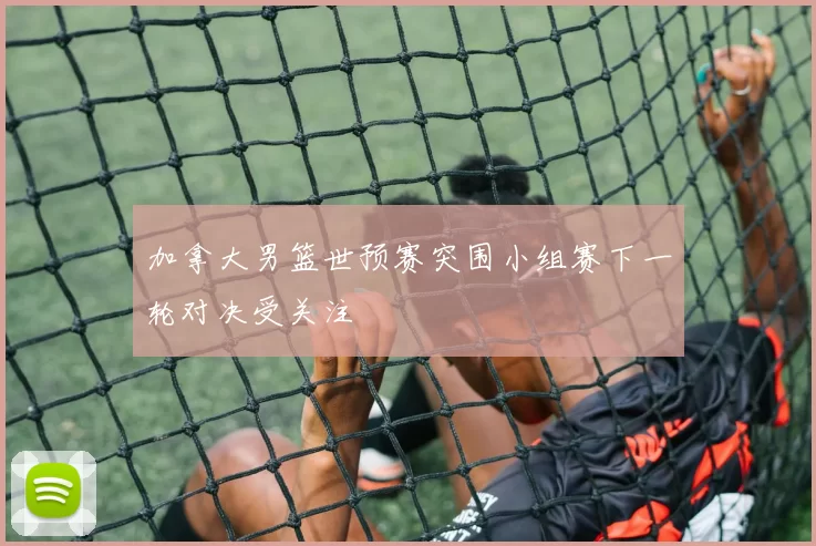 加拿大男篮世预赛突围小组赛下一轮对决受关注