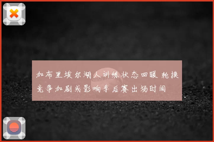 加布里埃尔湖人训练状态回暖 轮换竞争加剧或影响季后赛出场时间