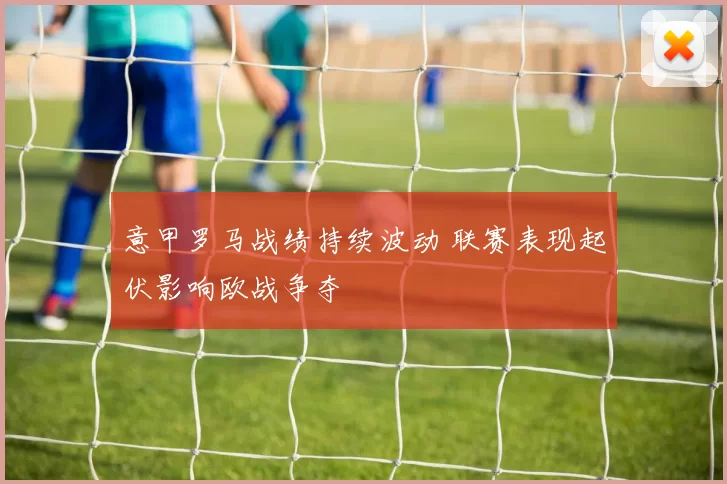 意甲罗马战绩持续波动 联赛表现起伏影响欧战争夺