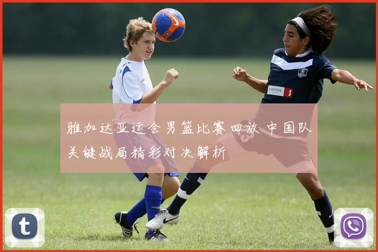 雅加达亚运会男篮比赛回放 中国队关键战局精彩对决解析
