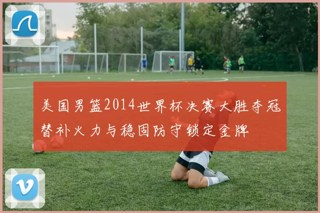 美国男篮2014世界杯决赛大胜夺冠替补火力与稳固防守锁定金牌