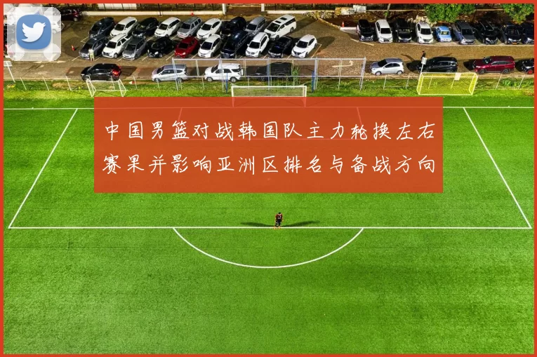 中国男篮对战韩国队主力轮换左右赛果并影响亚洲区排名与备战方向