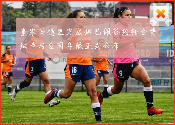 皇家马德里完成姆巴佩签约转会费细节与合同年限正式公布