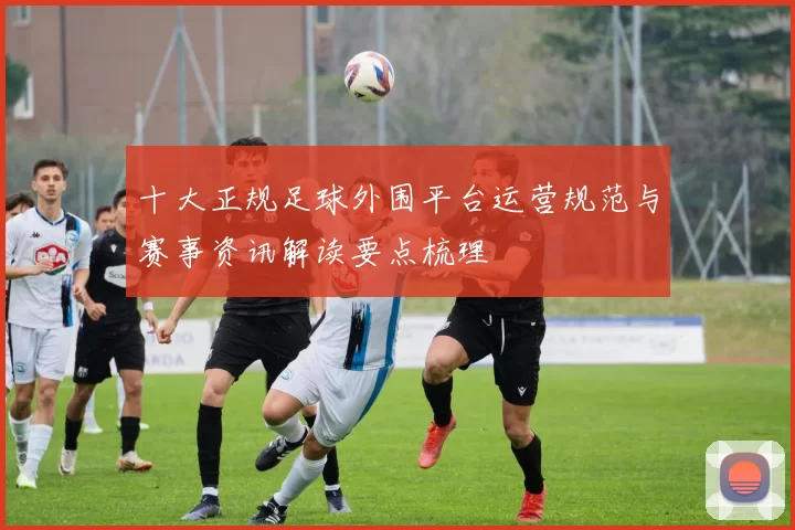 十大正规足球外围平台运营规范与赛事资讯解读要点梳理