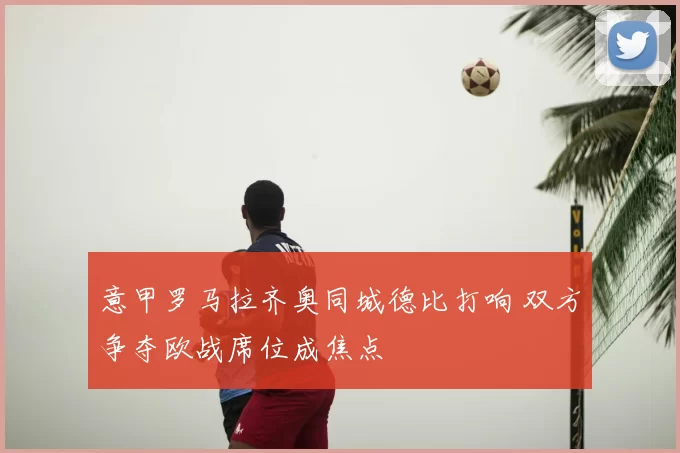 意甲罗马拉齐奥同城德比打响 双方争夺欧战席位成焦点
